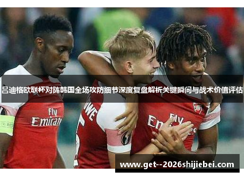 吕迪格欧联杯对阵韩国全场攻防细节深度复盘解析关键瞬间与战术价值评估