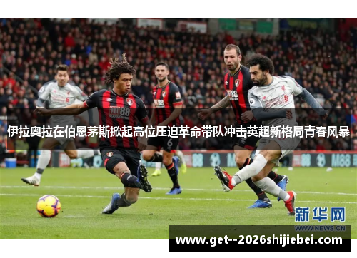 伊拉奥拉在伯恩茅斯掀起高位压迫革命带队冲击英超新格局青春风暴