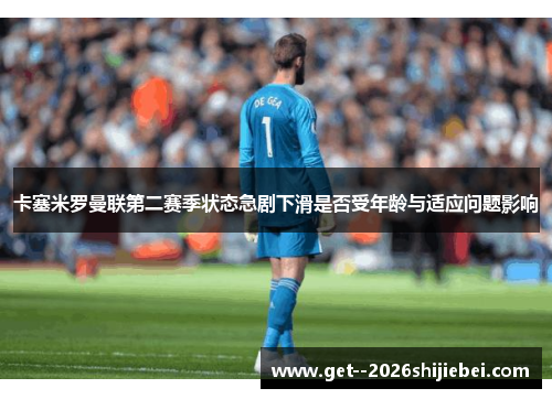卡塞米罗曼联第二赛季状态急剧下滑是否受年龄与适应问题影响