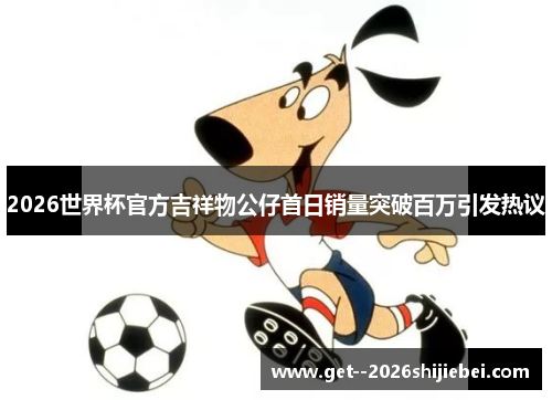 2026世界杯官方吉祥物公仔首日销量突破百万引发热议