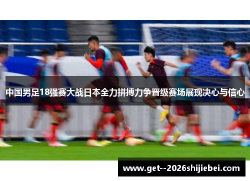 中国男足18强赛大战日本全力拼搏力争晋级赛场展现决心与信心