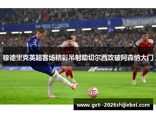 穆德里克英超客场精彩吊射助切尔西攻破阿森纳大门