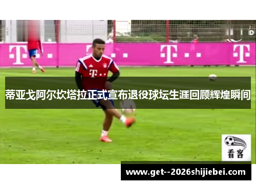 蒂亚戈阿尔坎塔拉正式宣布退役球坛生涯回顾辉煌瞬间