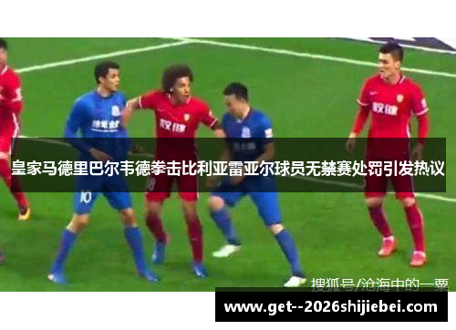 皇家马德里巴尔韦德拳击比利亚雷亚尔球员无禁赛处罚引发热议 皇家马德里巴尔韦德拳击比利亚雷亚尔球员无禁赛处罚引发热议
